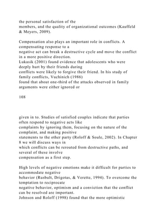 the personal satisfaction of the
members, and the quality of organizational outcomes (Kauffeld
& Meyers, 2009).
Compensation also plays an important role in conflicts. A
compensating response to a
negative act can break a destructive cycle and move the conflict
in a more positive direction.
Lukasik (2001) found evidence that adolescents who were
deeply hurt by their friends during
conflicts were likely to forgive their friend. In his study of
family conflicts, Vuchinich (1986)
found that about one-third of the attacks observed in family
arguments were either ignored or
108
given in to. Studies of satisfied couples indicate that parties
often respond to negative acts like
complaints by ignoring them, focusing on the nature of the
complaint, and making positive
statements to the other party (Roloff & Soule, 2002). In Chapter
8 we will discuss ways in
which conflicts can be rerouted from destructive paths, and
several of these involve
compensation as a first step.
High levels of negative emotions make it difficult for parties to
accommodate negative
behavior (Rusbult, Drigotas, & Verette, 1994). To overcome the
temptation to reciprocate
negative behavior, optimism and a conviction that the conflict
can be resolved are important.
Johnson and Roloff (1998) found that the more optimistic
 