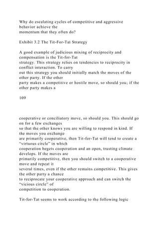 Why do escalating cycles of competitive and aggressive
behavior achieve the
momentum that they often do?
Exhibit 3.2 The Tit-For-Tat Strategy
A good example of judicious mixing of reciprocity and
compensation is the Tit-for-Tat
strategy. This strategy relies on tendencies to reciprocity in
conflict interaction. To carry
out this strategy you should initially match the moves of the
other party. If the other
party makes a competitive or hostile move, so should you; if the
other party makes a
109
cooperative or conciliatory move, so should you. This should go
on for a few exchanges
so that the other knows you are willing to respond in kind. If
the moves you exchange
are primarily cooperative, then Tit-for-Tat will tend to create a
“virtuous circle” in which
cooperation begets cooperation and an open, trusting climate
develops. If the moves are
primarily competitive, then you should switch to a cooperative
move and repeat it
several times, even if the other remains competitive. This gives
the other party a chance
to reciprocate your cooperative approach and can switch the
“vicious circle” of
competition to cooperation.
Tit-for-Tat seems to work according to the following logic
 