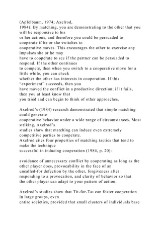 (Apfelbaum, 1974; Axelrod,
1984): By matching, you are demonstrating to the other that you
will be responsive to his
or her actions, and therefore you could be persuaded to
cooperate if he or she switches to
cooperative moves. This encourages the other to exercise any
impulses she or he may
have to cooperate to see if the partner can be persuaded to
respond. If the other continues
to compete, then when you switch to a cooperative move for a
little while, you can check
whether the other has interests in cooperation. If this
“experiment” succeeds, then you
have moved the conflict in a productive direction; if it fails,
then you at least know that
you tried and can begin to think of other approaches.
Axelrod’s (1984) research demonstrated that simple matching
could generate
cooperative behavior under a wide range of circumstances. Most
striking, Axelrod’s
studies show that matching can induce even extremely
competitive parties to cooperate.
Axelrod cites four properties of matching tactics that tend to
make the technique
successful in inducing cooperation (1984, p. 20):
avoidance of unnecessary conflict by cooperating as long as the
other player does, provocability in the face of an
uncalled-for defection by the other, forgiveness after
responding to a provocation, and clarity of behavior so that
the other player can adapt to your pattern of action.
Axelrod’s studies show that Tit-for-Tat can foster cooperation
in large groups, even
entire societies, provided that small clusters of individuals base
 