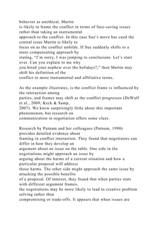 behavior as unethical, Martin
is likely to frame the conflict in terms of face-saving issues
rather than taking an instrumental
approach to the conflict. In this case Sue’s move has cued the
central issue Martin is likely to
focus on as the conflict unfolds. If Sue suddenly shifts to a
more compensating approach by
stating, “I’m sorry, I was jumping to conclusions. Let’s start
over. Can you explain to me why
you hired your nephew over the holidays?,” then Martin may
shift his definition of the
conflict to more instrumental and affiliative terms.
As the example illustrates, is the conflict frame is influenced by
the interaction among
parties, and frames may shift as the conflict progresses (DeWulf
et al., 2009; Keck & Samp,
2007). We know surprisingly little about this important
phenomenon, but research on
communication in negotiation offers some clues.
Research by Putnam and her colleagues (Putnam, 1990)
provides detailed evidence about
framing in conflict interaction. They found that negotiators can
differ in how they develop an
argument about an issue on the table. One side in the
negotiations might approach an issue by
arguing about the harms of a current situation and how a
particular proposal will address
those harms. The other side might approach the same issue by
attacking the possible benefits
of a proposal. Of interest, they found that when parties start
with different argument frames,
the negotiations may be more likely to lead to creative problem
solving rather than
compromising or trade-offs. It appears that when issues are
 