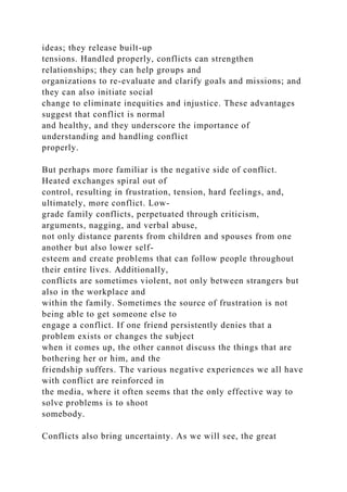 ideas; they release built-up
tensions. Handled properly, conflicts can strengthen
relationships; they can help groups and
organizations to re-evaluate and clarify goals and missions; and
they can also initiate social
change to eliminate inequities and injustice. These advantages
suggest that conflict is normal
and healthy, and they underscore the importance of
understanding and handling conflict
properly.
But perhaps more familiar is the negative side of conflict.
Heated exchanges spiral out of
control, resulting in frustration, tension, hard feelings, and,
ultimately, more conflict. Low-
grade family conflicts, perpetuated through criticism,
arguments, nagging, and verbal abuse,
not only distance parents from children and spouses from one
another but also lower self-
esteem and create problems that can follow people throughout
their entire lives. Additionally,
conflicts are sometimes violent, not only between strangers but
also in the workplace and
within the family. Sometimes the source of frustration is not
being able to get someone else to
engage a conflict. If one friend persistently denies that a
problem exists or changes the subject
when it comes up, the other cannot discuss the things that are
bothering her or him, and the
friendship suffers. The various negative experiences we all have
with conflict are reinforced in
the media, where it often seems that the only effective way to
solve problems is to shoot
somebody.
Conflicts also bring uncertainty. As we will see, the great
 