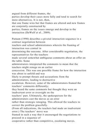 argued from different frames, the
parties develop their cases more fully and tend to search for
more alternatives. It is not, then,
that one frame wins but that frames are altered and new frames
are conjointly constructed by
parties; frames on the issues emerge and develop in the
interaction (DeWulf et al., 2009).
Putnam (1990) describes a pivotal interaction sequence in a
contract negotiation between
teachers and school administrators wherein the framing of
interaction was central in
determining the outcome. After considerable negotiation, the
representatives for the teachers
made several somewhat ambiguous comments about an offer on
the table. Some
administrators interpreted the comments to mean that the
teachers might renege on an earlier
concession. This was one possible frame for how the interaction
was about to unfold and was
likely to prompt threats and accusations from the
administrators, leading to destructive
escalation. However, some of the administrators framed the
teachers’ comments differently;
they heard the same comments but thought they were an
inadvertent error or oversight on the
teachers’ part. Ultimately, the spokesperson for the
administrators cast the moves as an error
rather than strategic reneging. This allowed the teachers to
correct the problem gracefully.
(From all indications, the teachers had made an inadvertent
error.) The teachers’ move was
framed in such a way that it encouraged the negotiations to
proceed in a sequence of
cooperative rather than competitive, escalating moves.
 