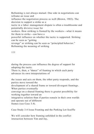 Reframing is not always mutual. One side in negotiations can
reframe an issue and
influence the negotiation process as well (Brown, 1983). The
decision to support a strike as a
tactic in a labor–management dispute is often a troublesome and
potentially divisive issue for
workers. How striking is framed by the workers—what it means
for them to strike—can have a
powerful influence on whether the tactic is supported. Striking
can be seen as “getting
revenge” or striking can be seen as “principled behavior.”
Reframing the meaning of striking
111
during the process can influence the degree of support for
adopting the tactic.
There is, then, a “dance” of framing in which each party
advances its own interpretations of
the issues and acts on them, the other party responds, and the
parties move toward the
development of a shared frame or toward divergent framings.
When parties eventually
converge on a shared framing there is greater possibility for
working together toward an
integrative solution than if parties remain in their own worlds
and operate out of different
frames (see Case 3.4).
Case Study 3.4 Issue Framing and the Parking Lot Scuffle
We will consider how framing unfolded in the conflict
interaction between Tim and Jay,
 