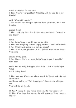 which we reprint for this case:
1 Tim: What’s your problem? What the hell did you do to my
Honda? I
said, “What did you do?”
2 Jay: I drove into my spot and didn’t see your bike. What was
it doing
parked there?
3 Tim: Look, my tire’s flat. I can’t move the wheel. Crushed in
and doesn’t
move.
4 Jay: I didn’t see it until I was on top of it.
5 Tim: You are going to have to pay for this. I can’t afford this.
6 Jay: What was it doing in a parking space?
7 Tim: What’s your problem? It was parked. Look at the wheel.
You came
around pretty good.
8 Jay: Listen, this is my spot. I didn’t see it, and it shouldn’t
have been
there. You’re lucky I stopped when I did. Look at my bumper.
What
was it doing there?
9 Tim: You ass. Who cares whose spot it is? Some jerk like you
drives over
my Honda and says, “This is my spot. “ I don’t care who you
are.
You will fix my Honda!
10 Jay: You are the one with a problem. Do you work here?
11 Tim: What does that have to do with anything? Stop looking
at your
 