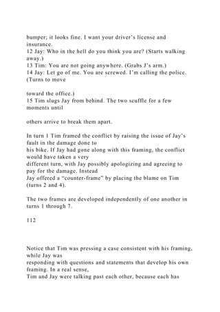 bumper; it looks fine. I want your driver’s license and
insurance.
12 Jay: Who in the hell do you think you are? (Starts walking
away.)
13 Tim: You are not going anywhere. (Grabs J’s arm.)
14 Jay: Let go of me. You are screwed. I’m calling the police.
(Turns to move
toward the office.)
15 Tim slugs Jay from behind. The two scuffle for a few
moments until
others arrive to break them apart.
In turn 1 Tim framed the conflict by raising the issue of Jay’s
fault in the damage done to
his bike. If Jay had gone along with this framing, the conflict
would have taken a very
different turn, with Jay possibly apologizing and agreeing to
pay for the damage. Instead
Jay offered a “counter-frame” by placing the blame on Tim
(turns 2 and 4).
The two frames are developed independently of one another in
turns 1 through 7.
112
Notice that Tim was pressing a case consistent with his framing,
while Jay was
responding with questions and statements that develop his own
framing. In a real sense,
Tim and Jay were talking past each other, because each has
 