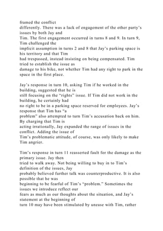 framed the conflict
differently. There was a lack of engagement of the other party’s
issues by both Jay and
Tim. The first engagement occurred in turns 8 and 9. In turn 9,
Tim challenged the
implicit assumption in turns 2 and 8 that Jay’s parking space is
his territory and that Tim
had trespassed, instead insisting on being compensated. Tim
tried to establish the issue as
damage to his bike, not whether Tim had any right to park in the
space in the first place.
Jay’s response in turn 10, asking Tim if he worked in the
building, suggested that he is
still focusing on the “rights” issue. If Tim did not work in the
building, he certainly had
no right to be in a parking space reserved for employees. Jay’s
response that Tim has “a
problem” also attempted to turn Tim’s accusation back on him.
By charging that Tim is
acting irrationally, Jay expanded the range of issues in the
conflict. Adding the issue of
Tim’s problematic attitude, of course, was only likely to make
Tim angrier.
Tim’s response in turn 11 reasserted fault for the damage as the
primary issue. Jay then
tried to walk away. Not being willing to buy in to Tim’s
definition of the issues, Jay
probably believed further talk was counterproductive. It is also
possible that he was
beginning to be fearful of Tim’s “problem.” Sometimes the
issues we introduce reflect our
fears as much as our thoughts about the situation, and Jay’s
statement at the beginning of
turn 10 may have been stimulated by unease with Tim, rather
 