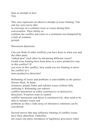 than an attempt to best
Tim.
This case represents an abortive attempt at issue framing. Tim
and Jay were never able
to converge on a common issue or issues during their
conversation. Their ability to
confront the conflict and come to a resolution was hampered by
a lack of common
ground.
Discussion Questions
Can you think of other conflicts you have been in when you and
the other party
“talked past” each other by advancing different issues?
Could issue framing have been done in a more productive way
in this conflict? If
you were in this conflict, how could you use framing to move
the conflict in a
more productive direction?
Reframing of issues and problems is unavoidable as the parties
discuss them. In many
instances, people frame and reframe issues without fully
realizing it. Reframing can redirect
conflict interaction in either constructive or destructive
directions. If parties want to control
conflict interaction and direct it constructively, they need to be
able to reframe issues and
problems so that a wide array of alternative solutions can be
considered.
Several moves that may influence framing of conflict issues
have been identified. Umbrellas
are issues one party introduces to legitimize grievances when
 