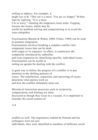 willing to address. For example, A
might say to B, “This car is a mess. You are so sloppy!” B then
fogs by replying, “It is a mess.
I’m so sorry,” shunting the sloppiness issue aside. Fogging
focuses the issues, which may be
useful for problem solving and compromising or to avoid the
issue altogether.
Fractionation (Barash & Webel, 2009; Fisher, 1969) can be used
to promote integration.
Fractionation involves breaking a complex conflict into
component issues that can be dealt
with singly or in sequence. In effect, it counteracts the
complexity introduced by umbrellas
and issue expansion by identifying specific, individual issues.
Fractionation can be useful in
setting an agenda for dealing with the conflict.
A good way to follow the progress of a conflict is to pay
attention to the shifting patterns of
issues. The redefinition, expansion, and narrowing of issues
determine what parties work on
and how the conflict ultimately turns out.
Microlevel interaction processes such as reciprocity,
compensation, and framing are often
discussed as though they occur in a vacuum. It is important to
consider the social context of
114
conflict as well. The negotiators studied by Putnam and her
colleagues were not just
individuals, they were identified as members of different social
 