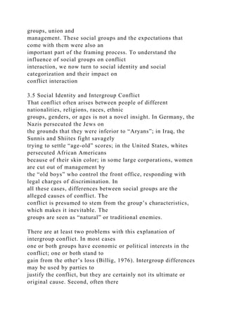 groups, union and
management. These social groups and the expectations that
come with them were also an
important part of the framing process. To understand the
influence of social groups on conflict
interaction, we now turn to social identity and social
categorization and their impact on
conflict interaction
3.5 Social Identity and Intergroup Conflict
That conflict often arises between people of different
nationalities, religions, races, ethnic
groups, genders, or ages is not a novel insight. In Germany, the
Nazis persecuted the Jews on
the grounds that they were inferior to “Aryans”; in Iraq, the
Sunnis and Shiites fight savagely
trying to settle “age-old” scores; in the United States, whites
persecuted African Americans
because of their skin color; in some large corporations, women
are cut out of management by
the “old boys” who control the front office, responding with
legal charges of discrimination. In
all these cases, differences between social groups are the
alleged causes of conflict. The
conflict is presumed to stem from the group’s characteristics,
which makes it inevitable. The
groups are seen as “natural” or traditional enemies.
There are at least two problems with this explanation of
intergroup conflict. In most cases
one or both groups have economic or political interests in the
conflict; one or both stand to
gain from the other’s loss (Billig, 1976). Intergroup differences
may be used by parties to
justify the conflict, but they are certainly not its ultimate or
original cause. Second, often there
 