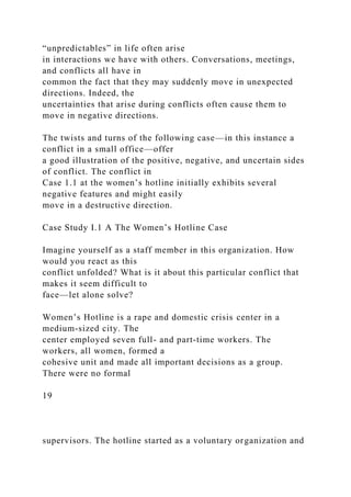 “unpredictables” in life often arise
in interactions we have with others. Conversations, meetings,
and conflicts all have in
common the fact that they may suddenly move in unexpected
directions. Indeed, the
uncertainties that arise during conflicts often cause them to
move in negative directions.
The twists and turns of the following case—in this instance a
conflict in a small office—offer
a good illustration of the positive, negative, and uncertain sides
of conflict. The conflict in
Case 1.1 at the women’s hotline initially exhibits several
negative features and might easily
move in a destructive direction.
Case Study I.1 A The Women’s Hotline Case
Imagine yourself as a staff member in this organization. How
would you react as this
conflict unfolded? What is it about this particular conflict that
makes it seem difficult to
face—let alone solve?
Women’s Hotline is a rape and domestic crisis center in a
medium-sized city. The
center employed seven full- and part-time workers. The
workers, all women, formed a
cohesive unit and made all important decisions as a group.
There were no formal
19
supervisors. The hotline started as a voluntary organization and
 