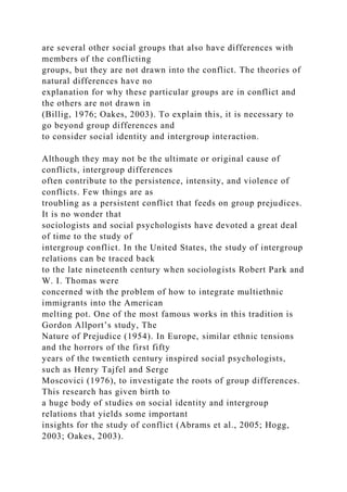 are several other social groups that also have differences with
members of the conflicting
groups, but they are not drawn into the conflict. The theories of
natural differences have no
explanation for why these particular groups are in conflict and
the others are not drawn in
(Billig, 1976; Oakes, 2003). To explain this, it is necessary to
go beyond group differences and
to consider social identity and intergroup interaction.
Although they may not be the ultimate or original cause of
conflicts, intergroup differences
often contribute to the persistence, intensity, and violence of
conflicts. Few things are as
troubling as a persistent conflict that feeds on group prejudices.
It is no wonder that
sociologists and social psychologists have devoted a great deal
of time to the study of
intergroup conflict. In the United States, the study of intergroup
relations can be traced back
to the late nineteenth century when sociologists Robert Park and
W. I. Thomas were
concerned with the problem of how to integrate multiethnic
immigrants into the American
melting pot. One of the most famous works in this tradition is
Gordon Allport’s study, The
Nature of Prejudice (1954). In Europe, similar ethnic tensions
and the horrors of the first fifty
years of the twentieth century inspired social psychologists,
such as Henry Tajfel and Serge
Moscovici (1976), to investigate the roots of group differences.
This research has given birth to
a huge body of studies on social identity and intergroup
relations that yields some important
insights for the study of conflict (Abrams et al., 2005; Hogg,
2003; Oakes, 2003).
 