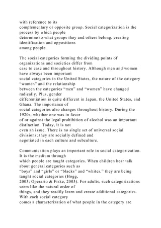 with reference to its
complementary or opposite group. Social categorization is the
process by which people
determine to what groups they and others belong, creating
identification and oppositions
among people.
The social categories forming the dividing points of
organizations and societies differ from
case to case and throughout history. Although men and women
have always been important
social categories in the United States, the nature of the category
“women” and the relationship
between the categories “men” and “women” have changed
radically. Plus, gender
differentiation is quite different in Japan, the United States, and
Ghana. The importance of
social categories also changes throughout history. During the
1920s, whether one was in favor
of or against the legal prohibition of alcohol was an important
distinction. Today, it is not
even an issue. There is no single set of universal social
divisions; they are socially defined and
negotiated in each culture and subculture.
Communication plays an important role in social categorization.
It is the medium through
which people are taught categories. When children hear talk
about general categories such as
“boys” and “girls” or “blacks” and “whites,” they are being
taught social categories (Hogg,
2003; Operario & Fiske, 2003). For adults, such categorizations
seem like the natural order of
things, and they readily learn and create additional categories.
With each social category
comes a characterization of what people in the category are
 