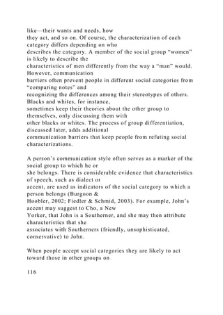 like—their wants and needs, how
they act, and so on. Of course, the characterization of each
category differs depending on who
describes the category. A member of the social group “women”
is likely to describe the
characteristics of men differently from the way a “man” would.
However, communication
barriers often prevent people in different social categories from
“comparing notes” and
recognizing the differences among their stereotypes of others.
Blacks and whites, for instance,
sometimes keep their theories about the other group to
themselves, only discussing them with
other blacks or whites. The process of group differentiation,
discussed later, adds additional
communication barriers that keep people from refuting social
characterizations.
A person’s communication style often serves as a marker of the
social group to which he or
she belongs. There is considerable evidence that characteristics
of speech, such as dialect or
accent, are used as indicators of the social category to which a
person belongs (Burgoon &
Hoobler, 2002; Fiedler & Schmid, 2003). For example, John’s
accent may suggest to Cho, a New
Yorker, that John is a Southerner, and she may then attribute
characteristics that she
associates with Southerners (friendly, unsophisticated,
conservative) to John.
When people accept social categories they are likely to act
toward those in other groups on
116
 