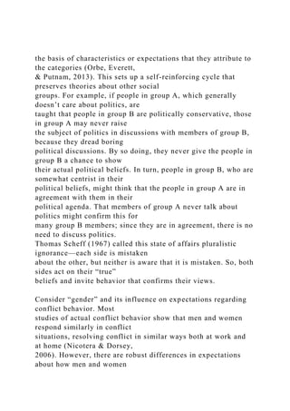 the basis of characteristics or expectations that they attribute to
the categories (Orbe, Everett,
& Putnam, 2013). This sets up a self-reinforcing cycle that
preserves theories about other social
groups. For example, if people in group A, which generally
doesn’t care about politics, are
taught that people in group B are politically conservative, those
in group A may never raise
the subject of politics in discussions with members of group B,
because they dread boring
political discussions. By so doing, they never give the people in
group B a chance to show
their actual political beliefs. In turn, people in group B, who are
somewhat centrist in their
political beliefs, might think that the people in group A are in
agreement with them in their
political agenda. That members of group A never talk about
politics might confirm this for
many group B members; since they are in agreement, there is no
need to discuss politics.
Thomas Scheff (1967) called this state of affairs pluralistic
ignorance—each side is mistaken
about the other, but neither is aware that it is mistaken. So, both
sides act on their “true”
beliefs and invite behavior that confirms their views.
Consider “gender” and its influence on expectations regarding
conflict behavior. Most
studies of actual conflict behavior show that men and women
respond similarly in conflict
situations, resolving conflict in similar ways both at work and
at home (Nicotera & Dorsey,
2006). However, there are robust differences in expectations
about how men and women
 