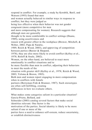 respond in conflict. For example, a study by Korabik, Baril, and
Watson (1993) found that men
and women actually behaved in similar ways in response to
conflict, but they were judged as
being less effective when their behavior was not gender
congruent (more competitive for men
and more compensating for women). Research suggests that
although men are generally
thought to be more comfortable in conflict settings (Duane,
1989), using assertiveness and
reason with greater effect in the workplace (Brewer, Mitchell, &
Weber, 2002; Papa & Natalie,
1989; Reich & Wood, 2003), and approving of competition
between parties (Baxter & Shepard,
1978), they are also more likely to avoid conflict (Kelley et al.,
1978; Roloff & Soule, 2002).
Women, on the other hand, are believed to react more
emotionally in conflict situations and to
be more flexible than men in conflict, adjusting their behaviors
to meet the needs of the
situation with greater skill (Kelley et al., 1978; Reich & Wood,
2003; Yelsma & Brown, 1985).
Both men and women report engaging in more compensation
when in conflicts with female
partners (Berryman-Fink & Brunner, 1987). Such stereotypes
are often self-fulfilling, creating
differences in how we evaluate others.
What makes some categories salient in a particular situation?
Garcia-Prieto, Bellard, and
Schneider (2003) catalog several factors that make social
identities relevant. One factor is the
motivation of the parties. Social identity is likely to be more
salient if one or more of the
parties have a need to enhance self-esteem, reduce uncertainty,
or establish distinctiveness
 