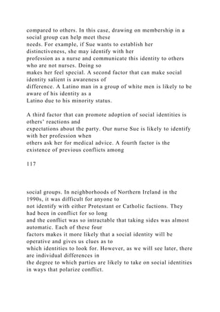 compared to others. In this case, drawing on membership in a
social group can help meet these
needs. For example, if Sue wants to establish her
distinctiveness, she may identify with her
profession as a nurse and communicate this identity to others
who are not nurses. Doing so
makes her feel special. A second factor that can make social
identity salient is awareness of
difference. A Latino man in a group of white men is likely to be
aware of his identity as a
Latino due to his minority status.
A third factor that can promote adoption of social identities is
others’ reactions and
expectations about the party. Our nurse Sue is likely to identify
with her profession when
others ask her for medical advice. A fourth factor is the
existence of previous conflicts among
117
social groups. In neighborhoods of Northern Ireland in the
1990s, it was difficult for anyone to
not identify with either Protestant or Catholic factions. They
had been in conflict for so long
and the conflict was so intractable that taking sides was almost
automatic. Each of these four
factors makes it more likely that a social identity will be
operative and gives us clues as to
which identities to look for. However, as we will see later, there
are individual differences in
the degree to which parties are likely to take on social identities
in ways that polarize conflict.
 