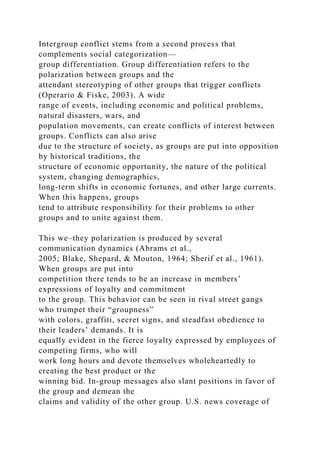 Intergroup conflict stems from a second process that
complements social categorization—
group differentiation. Group differentiation refers to the
polarization between groups and the
attendant stereotyping of other groups that trigger conflicts
(Operario & Fiske, 2003). A wide
range of events, including economic and political problems,
natural disasters, wars, and
population movements, can create conflicts of interest between
groups. Conflicts can also arise
due to the structure of society, as groups are put into opposition
by historical traditions, the
structure of economic opportunity, the nature of the political
system, changing demographics,
long-term shifts in economic fortunes, and other large currents.
When this happens, groups
tend to attribute responsibility for their problems to other
groups and to unite against them.
This we–they polarization is produced by several
communication dynamics (Abrams et al.,
2005; Blake, Shepard, & Mouton, 1964; Sherif et al., 1961).
When groups are put into
competition there tends to be an increase in members’
expressions of loyalty and commitment
to the group. This behavior can be seen in rival street gangs
who trumpet their “groupness”
with colors, graffiti, secret signs, and steadfast obedience to
their leaders’ demands. It is
equally evident in the fierce loyalty expressed by employees of
competing firms, who will
work long hours and devote themselves wholeheartedly to
creating the best product or the
winning bid. In-group messages also slant positions in favor of
the group and demean the
claims and validity of the other group. U.S. news coverage of
 