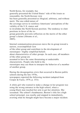 North Korea, for example, has
generally presented the United States’ side of the issues as
reasonable; the North Korean view
has been generally presented as illogical, arbitrary, and without
merit. The one-sided nature of
the coverage serves to reinforce Americans’ perceptions of the
validity of the U.S. stance and
to invalidate the North Korean position. The tendency to slant
positions in favor of the in-
group generally prevents reflection on the merits of the other
group’s claims (Abrams et al.,
2005).
Internal communication processes move the in-group toward a
narrow, oversimplified view
of the other group and contribute to the development of
stereotypes—highly simplified beliefs
about characteristics of other groups. In each case, all members
of the other group are
assumed to have the same threatening or undesirable
characteristic. People who hold to the
stereotypes may use them to interpret the behavior of a member
of another group.
During the desegregation crisis that occurred in Boston public
schools during the late 1970s,
newspapers reported the following incident (adapted from
Cooper & Fazio, 1979, p. 153):
A white girl who wanted to make a change in her program was
using the wrong entrance to the high school, when a
young black man touched her arm to get her attention. She
screamed. The school’s headmaster, Boston’s title for a high
school principal, was nearby and stepped in immediately,
averting what he thought might have become a major incident.
 