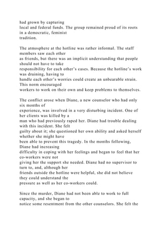 had grown by capturing
local and federal funds. The group remained proud of its roots
in a democratic, feminist
tradition.
The atmosphere at the hotline was rather informal. The staff
members saw each other
as friends, but there was an implicit understanding that people
should not have to take
responsibility for each other’s cases. Because the hotline’s work
was draining, having to
handle each other’s worries could create an unbearable strain.
This norm encouraged
workers to work on their own and keep problems to themselves.
The conflict arose when Diane, a new counselor who had only
six months of
experience, was involved in a very disturbing incident. One of
her clients was killed by a
man who had previously raped her. Diane had trouble dealing
with this incident. She felt
guilty about it; she questioned her own ability and asked herself
whether she might have
been able to prevent this tragedy. In the months following,
Diane had increasing
difficulty in coping with her feelings and began to feel that her
co-workers were not
giving her the support she needed. Diane had no supervisor to
turn to, and, although her
friends outside the hotline were helpful, she did not believe
they could understand the
pressure as well as her co-workers could.
Since the murder, Diane had not been able to work to full
capacity, and she began to
notice some resentment from the other counselors. She felt the
 