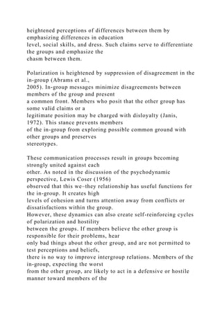 heightened perceptions of differences between them by
emphasizing differences in education
level, social skills, and dress. Such claims serve to differentiate
the groups and emphasize the
chasm between them.
Polarization is heightened by suppression of disagreement in the
in-group (Abrams et al.,
2005). In-group messages minimize disagreements between
members of the group and present
a common front. Members who posit that the other group has
some valid claims or a
legitimate position may be charged with disloyalty (Janis,
1972). This stance prevents members
of the in-group from exploring possible common ground with
other groups and preserves
stereotypes.
These communication processes result in groups becoming
strongly united against each
other. As noted in the discussion of the psychodynamic
perspective, Lewis Coser (1956)
observed that this we–they relationship has useful functions for
the in-group. It creates high
levels of cohesion and turns attention away from conflicts or
dissatisfactions within the group.
However, these dynamics can also create self-reinforcing cycles
of polarization and hostility
between the groups. If members believe the other group is
responsible for their problems, hear
only bad things about the other group, and are not permitted to
test perceptions and beliefs,
there is no way to improve intergroup relations. Members of the
in-group, expecting the worst
from the other group, are likely to act in a defensive or hostile
manner toward members of the
 