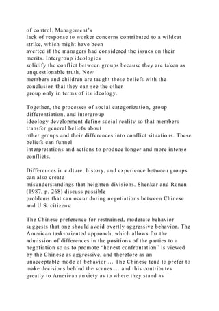 of control. Management’s
lack of response to worker concerns contributed to a wildcat
strike, which might have been
averted if the managers had considered the issues on their
merits. Intergroup ideologies
solidify the conflict between groups because they are taken as
unquestionable truth. New
members and children are taught these beliefs with the
conclusion that they can see the other
group only in terms of its ideology.
Together, the processes of social categorization, group
differentiation, and intergroup
ideology development define social reality so that members
transfer general beliefs about
other groups and their differences into conflict situations. These
beliefs can funnel
interpretations and actions to produce longer and more intense
conflicts.
Differences in culture, history, and experience between groups
can also create
misunderstandings that heighten divisions. Shenkar and Ronen
(1987, p. 268) discuss possible
problems that can occur during negotiations between Chinese
and U.S. citizens:
The Chinese preference for restrained, moderate behavior
suggests that one should avoid overtly aggressive behavior. The
American task-oriented approach, which allows for the
admission of differences in the positions of the parties to a
negotiation so as to promote “honest confrontation” is viewed
by the Chinese as aggressive, and therefore as an
unacceptable mode of behavior … The Chinese tend to prefer to
make decisions behind the scenes … and this contributes
greatly to American anxiety as to where they stand as
 