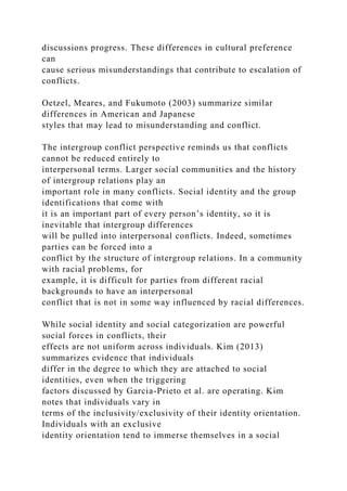 discussions progress. These differences in cultural preference
can
cause serious misunderstandings that contribute to escalation of
conflicts.
Oetzel, Meares, and Fukumoto (2003) summarize similar
differences in American and Japanese
styles that may lead to misunderstanding and conflict.
The intergroup conflict perspective reminds us that conflicts
cannot be reduced entirely to
interpersonal terms. Larger social communities and the history
of intergroup relations play an
important role in many conflicts. Social identity and the group
identifications that come with
it is an important part of every person’s identity, so it is
inevitable that intergroup differences
will be pulled into interpersonal conflicts. Indeed, sometimes
parties can be forced into a
conflict by the structure of intergroup relations. In a community
with racial problems, for
example, it is difficult for parties from different racial
backgrounds to have an interpersonal
conflict that is not in some way influenced by racial differences.
While social identity and social categorization are powerful
social forces in conflicts, their
effects are not uniform across individuals. Kim (2013)
summarizes evidence that individuals
differ in the degree to which they are attached to social
identities, even when the triggering
factors discussed by Garcia-Prieto et al. are operating. Kim
notes that individuals vary in
terms of the inclusivity/exclusivity of their identity orientation.
Individuals with an exclusive
identity orientation tend to immerse themselves in a social
 