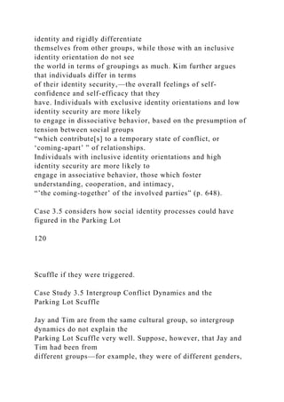 identity and rigidly differentiate
themselves from other groups, while those with an inclusive
identity orientation do not see
the world in terms of groupings as much. Kim further argues
that individuals differ in terms
of their identity security,—the overall feelings of self-
confidence and self-efficacy that they
have. Individuals with exclusive identity orientations and low
identity security are more likely
to engage in dissociative behavior, based on the presumption of
tension between social groups
“which contribute[s] to a temporary state of conflict, or
‘coming-apart’ ” of relationships.
Individuals with inclusive identity orientations and high
identity security are more likely to
engage in associative behavior, those which foster
understanding, cooperation, and intimacy,
“’the coming-together’ of the involved parties” (p. 648).
Case 3.5 considers how social identity processes could have
figured in the Parking Lot
120
Scuffle if they were triggered.
Case Study 3.5 Intergroup Conflict Dynamics and the
Parking Lot Scuffle
Jay and Tim are from the same cultural group, so intergroup
dynamics do not explain the
Parking Lot Scuffle very well. Suppose, however, that Jay and
Tim had been from
different groups—for example, they were of different genders,
 