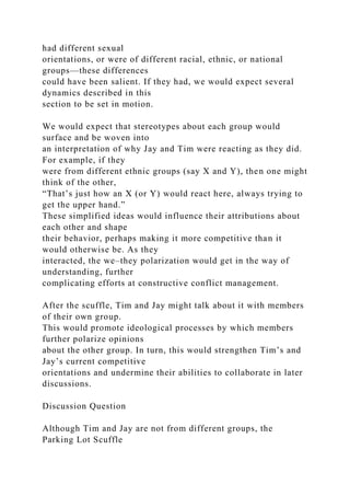 had different sexual
orientations, or were of different racial, ethnic, or national
groups—these differences
could have been salient. If they had, we would expect several
dynamics described in this
section to be set in motion.
We would expect that stereotypes about each group would
surface and be woven into
an interpretation of why Jay and Tim were reacting as they did.
For example, if they
were from different ethnic groups (say X and Y), then one might
think of the other,
“That’s just how an X (or Y) would react here, always trying to
get the upper hand.”
These simplified ideas would influence their attributions about
each other and shape
their behavior, perhaps making it more competitive than it
would otherwise be. As they
interacted, the we–they polarization would get in the way of
understanding, further
complicating efforts at constructive conflict management.
After the scuffle, Tim and Jay might talk about it with members
of their own group.
This would promote ideological processes by which members
further polarize opinions
about the other group. In turn, this would strengthen Tim’s and
Jay’s current competitive
orientations and undermine their abilities to collaborate in later
discussions.
Discussion Question
Although Tim and Jay are not from different groups, the
Parking Lot Scuffle
 