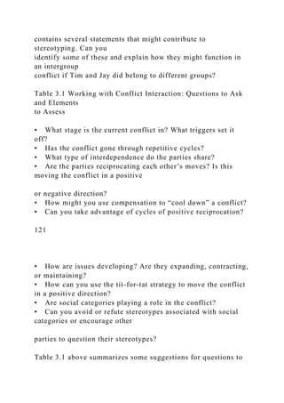 contains several statements that might contribute to
stereotyping. Can you
identify some of these and explain how they might function in
an intergroup
conflict if Tim and Jay did belong to different groups?
Table 3.1 Working with Conflict Interaction: Questions to Ask
and Elements
to Assess
• What stage is the current conflict in? What triggers set it
off?
• Has the conflict gone through repetitive cycles?
• What type of interdependence do the parties share?
• Are the parties reciprocating each other’s moves? Is this
moving the conflict in a positive
or negative direction?
• How might you use compensation to “cool down” a conflict?
• Can you take advantage of cycles of positive reciprocation?
121
• How are issues developing? Are they expanding, contracting,
or maintaining?
• How can you use the tit-for-tat strategy to move the conflict
in a positive direction?
• Are social categories playing a role in the conflict?
• Can you avoid or refute stereotypes associated with social
categories or encourage other
parties to question their stereotypes?
Table 3.1 above summarizes some suggestions for questions to
 