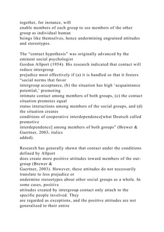 together, for instance, will
enable members of each group to see members of the other
group as individual human
beings like themselves, hence undermining engrained attitudes
and stereotypes.
The “contact hypothesis” was originally advanced by the
eminent social psychologist
Gordon Allport (1954). His research indicated that contact will
reduce intergroup
prejudice most effectively if (a) it is handled so that it fosters
“social norms that favor
intergroup acceptance, (b) the situation has high ‘acquaintance
potential,’ promoting
intimate contact among members of both groups, (c) the contact
situation promotes equal
status interactions among members of the social groups, and (d)
the situation creates
conditions of cooperative interdependence[what Deutsch called
promotive
interdependence] among members of both groups” (Brewer &
Gaertner, 2003; italics
added).
Research has generally shown that contact under the conditions
defined by Allport
does create more positive attitudes toward members of the out-
group (Brewer &
Gaertner, 2003). However, these attitudes do not necessarily
translate to less prejudice or
undermine stereotypes about other social groups as a whole. In
some cases, positive
attitudes created by intergroup contact only attach to the
specific people involved. They
are regarded as exceptions, and the positive attitudes are not
generalized to their entire
 