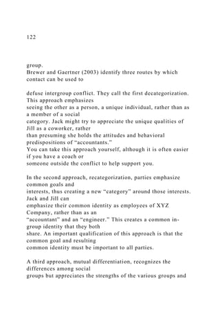 122
group.
Brewer and Gaertner (2003) identify three routes by which
contact can be used to
defuse intergroup conflict. They call the first decategorization.
This approach emphasizes
seeing the other as a person, a unique individual, rather than as
a member of a social
category. Jack might try to appreciate the unique qualities of
Jill as a coworker, rather
than presuming she holds the attitudes and behavioral
predispositions of “accountants.”
You can take this approach yourself, although it is often easier
if you have a coach or
someone outside the conflict to help support you.
In the second approach, recategorization, parties emphasize
common goals and
interests, thus creating a new “category” around those interests.
Jack and Jill can
emphasize their common identity as employees of XYZ
Company, rather than as an
“accountant” and an “engineer.” This creates a common in-
group identity that they both
share. An important qualification of this approach is that the
common goal and resulting
common identity must be important to all parties.
A third approach, mutual differentiation, recognizes the
differences among social
groups but appreciates the strengths of the various groups and
 