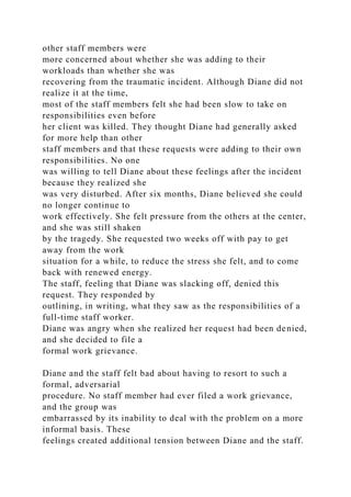 other staff members were
more concerned about whether she was adding to their
workloads than whether she was
recovering from the traumatic incident. Although Diane did not
realize it at the time,
most of the staff members felt she had been slow to take on
responsibilities even before
her client was killed. They thought Diane had generally asked
for more help than other
staff members and that these requests were adding to their own
responsibilities. No one
was willing to tell Diane about these feelings after the incident
because they realized she
was very disturbed. After six months, Diane believed she could
no longer continue to
work effectively. She felt pressure from the others at the center,
and she was still shaken
by the tragedy. She requested two weeks off with pay to get
away from the work
situation for a while, to reduce the stress she felt, and to come
back with renewed energy.
The staff, feeling that Diane was slacking off, denied this
request. They responded by
outlining, in writing, what they saw as the responsibilities of a
full-time staff worker.
Diane was angry when she realized her request had been denied,
and she decided to file a
formal work grievance.
Diane and the staff felt bad about having to resort to such a
formal, adversarial
procedure. No staff member had ever filed a work grievance,
and the group was
embarrassed by its inability to deal with the problem on a more
informal basis. These
feelings created additional tension between Diane and the staff.
 