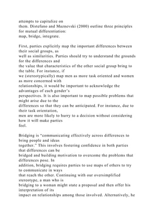 attempts to capitalize on
them. Distefano and Maznevski (2000) outline three principles
for mutual differentiation:
map, bridge, integrate.
First, parties explicitly map the important differences between
their social groups, as
well as similarities. Parties should try to understand the grounds
for the differences and
the value that characteristics of the other social group bring to
the table. For instance, if
we (stereotypically) map men as more task oriented and women
as more concerned with
relationships, it would be important to acknowledge the
advantages of each gender’s
perspectives. It is also important to map possible problems that
might arise due to the
differences so that they can be anticipated. For instance, due to
their task orientation,
men are more likely to hurry to a decision without considering
how it will make parties
feel.
Bridging is “communicating effectively across differences to
bring people and ideas
together.” This involves fostering confidence in both parties
that differences can be
bridged and building motivation to overcome the problems that
differences pose. In
addition, bridging requires parties to use maps of others to try
to communicate in ways
that reach the other. Continuing with our oversimplified
stereotype, a man who is
bridging to a woman might state a proposal and then offer his
interpretation of its
impact on relationships among those involved. Alternatively, he
 