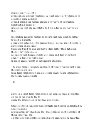 might simply state the
proposal and ask her reactions. A final aspect of bridging is to
establish some common
ground among the parties around new ways of interacting.
Establishing norms of
interacting that are acceptable to both sides is one way to do
this.
Integrating requires parties to ensure that they work together
toward a mutually
acceptable outcome. This means that all parties must be able to
participate on an equal
basis and build on one another’s ideas rather than debating
them. They should also
recognize that disagreements will arise and deal with them
openly, a topic we will cover
in much greater depth in subsequent chapters.
The map-bridge-integrate approach obviously works best when
the parties are in a
long-term relationship and anticipate much future interaction.
However, even a single
123
party in a short-term relationship can employ these principles
on his or her own to try to
guide the interaction in positive directions.
Shapiro (2016) suggests that conflicts can best be understood by
understanding
relationships involved and that these depend on the identity of
those involved. He
emphasizes that identities should more accurately be regarded
 