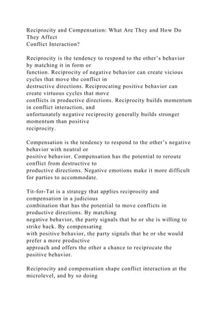 Reciprocity and Compensation: What Are They and How Do
They Affect
Conflict Interaction?
Reciprocity is the tendency to respond to the other’s behavior
by matching it in form or
function. Reciprocity of negative behavior can create vicious
cycles that move the conflict in
destructive directions. Reciprocating positive behavior can
create virtuous cycles that move
conflicts in productive directions. Reciprocity builds momentum
in conflict interaction, and
unfortunately negative reciprocity generally builds stronger
momentum than positive
reciprocity.
Compensation is the tendency to respond to the other’s negative
behavior with neutral or
positive behavior. Compensation has the potential to reroute
conflict from destructive to
productive directions. Negative emotions make it more difficult
for parties to accommodate.
Tit-for-Tat is a strategy that applies reciprocity and
compensation in a judicious
combination that has the potential to move conflicts in
productive directions. By matching
negative behavior, the party signals that he or she is willing to
strike back. By compensating
with positive behavior, the party signals that he or she would
prefer a more productive
approach and offers the other a chance to reciprocate the
positive behavior.
Reciprocity and compensation shape conflict interaction at the
microlevel, and by so doing
 