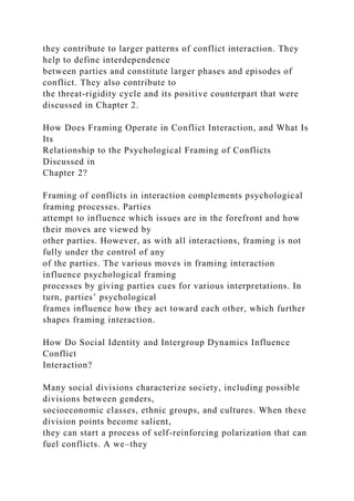 they contribute to larger patterns of conflict interaction. They
help to define interdependence
between parties and constitute larger phases and episodes of
conflict. They also contribute to
the threat-rigidity cycle and its positive counterpart that were
discussed in Chapter 2.
How Does Framing Operate in Conflict Interaction, and What Is
Its
Relationship to the Psychological Framing of Conflicts
Discussed in
Chapter 2?
Framing of conflicts in interaction complements psychological
framing processes. Parties
attempt to influence which issues are in the forefront and how
their moves are viewed by
other parties. However, as with all interactions, framing is not
fully under the control of any
of the parties. The various moves in framing interaction
influence psychological framing
processes by giving parties cues for various interpretations. In
turn, parties’ psychological
frames influence how they act toward each other, which further
shapes framing interaction.
How Do Social Identity and Intergroup Dynamics Influence
Conflict
Interaction?
Many social divisions characterize society, including possible
divisions between genders,
socioeconomic classes, ethnic groups, and cultures. When these
division points become salient,
they can start a process of self-reinforcing polarization that can
fuel conflicts. A we–they
 