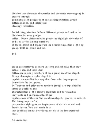 division that distances the parties and promotes stereotyping is
created through
communication processes of social categorization, group
differentiation, and intergroup
ideology formation.
Social categorization defines different groups and makes the
divisions between groups
salient. Group differentiation processes highlight the value of
and similarities among members
of the in-group and exaggerate the negative qualities of the out-
group. Both in-group and out-
125
group are portrayed as more uniform and cohesive than they
actually are, and individual
differences among members of each group are downplayed.
Group ideologies are developed to
explain the conflict in a way that favors the in-group and
demonizes the out-group.
Differences and grievances between groups are explained in
terms of qualities and
characteristics of the group’s members and portrayed as
inevitable and unchangeable. Other
explanations of the conflict are downplayed, ignored, or refuted.
The intergroup conflict
perspective highlights the importance of social and cultural
factors in conflicts and reminds us
that conflicts cannot be reduced solely to the interpersonal
level.
3.7 Activities
 