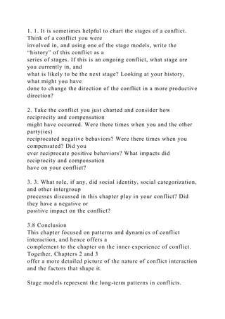 1. 1. It is sometimes helpful to chart the stages of a conflict.
Think of a conflict you were
involved in, and using one of the stage models, write the
“history” of this conflict as a
series of stages. If this is an ongoing conflict, what stage are
you currently in, and
what is likely to be the next stage? Looking at your history,
what might you have
done to change the direction of the conflict in a more productive
direction?
2. Take the conflict you just charted and consider how
reciprocity and compensation
might have occurred. Were there times when you and the other
party(ies)
reciprocated negative behaviors? Were there times when you
compensated? Did you
ever reciprocate positive behaviors? What impacts did
reciprocity and compensation
have on your conflict?
3. 3. What role, if any, did social identity, social categorization,
and other intergroup
processes discussed in this chapter play in your conflict? Did
they have a negative or
positive impact on the conflict?
3.8 Conclusion
This chapter focused on patterns and dynamics of conflict
interaction, and hence offers a
complement to the chapter on the inner experience of conflict.
Together, Chapters 2 and 3
offer a more detailed picture of the nature of conflict interaction
and the factors that shape it.
Stage models represent the long-term patterns in conflicts.
 