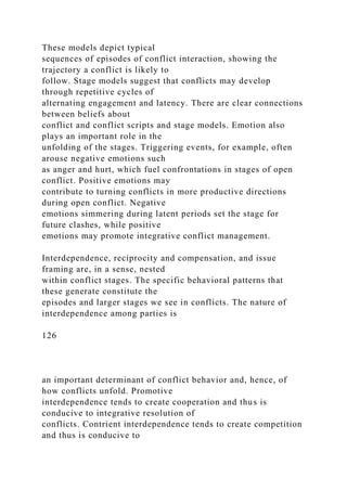These models depict typical
sequences of episodes of conflict interaction, showing the
trajectory a conflict is likely to
follow. Stage models suggest that conflicts may develop
through repetitive cycles of
alternating engagement and latency. There are clear connections
between beliefs about
conflict and conflict scripts and stage models. Emotion also
plays an important role in the
unfolding of the stages. Triggering events, for example, often
arouse negative emotions such
as anger and hurt, which fuel confrontations in stages of open
conflict. Positive emotions may
contribute to turning conflicts in more productive directions
during open conflict. Negative
emotions simmering during latent periods set the stage for
future clashes, while positive
emotions may promote integrative conflict management.
Interdependence, reciprocity and compensation, and issue
framing are, in a sense, nested
within conflict stages. The specific behavioral patterns that
these generate constitute the
episodes and larger stages we see in conflicts. The nature of
interdependence among parties is
126
an important determinant of conflict behavior and, hence, of
how conflicts unfold. Promotive
interdependence tends to create cooperation and thus is
conducive to integrative resolution of
conflicts. Contrient interdependence tends to create competition
and thus is conducive to
 