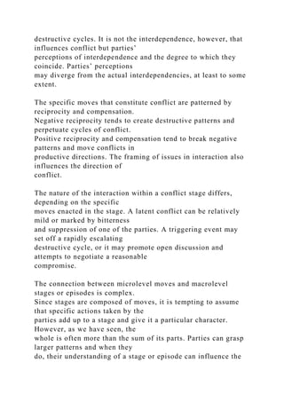 destructive cycles. It is not the interdependence, however, that
influences conflict but parties’
perceptions of interdependence and the degree to which they
coincide. Parties’ perceptions
may diverge from the actual interdependencies, at least to some
extent.
The specific moves that constitute conflict are patterned by
reciprocity and compensation.
Negative reciprocity tends to create destructive patterns and
perpetuate cycles of conflict.
Positive reciprocity and compensation tend to break negative
patterns and move conflicts in
productive directions. The framing of issues in interaction also
influences the direction of
conflict.
The nature of the interaction within a conflict stage differs,
depending on the specific
moves enacted in the stage. A latent conflict can be relatively
mild or marked by bitterness
and suppression of one of the parties. A triggering event may
set off a rapidly escalating
destructive cycle, or it may promote open discussion and
attempts to negotiate a reasonable
compromise.
The connection between microlevel moves and macrolevel
stages or episodes is complex.
Since stages are composed of moves, it is tempting to assume
that specific actions taken by the
parties add up to a stage and give it a particular character.
However, as we have seen, the
whole is often more than the sum of its parts. Parties can grasp
larger patterns and when they
do, their understanding of a stage or episode can influence the
 
