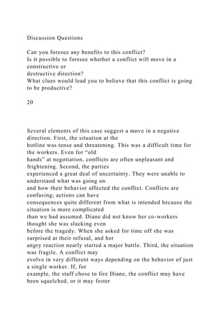 Discussion Questions
Can you foresee any benefits to this conflict?
Is it possible to foresee whether a conflict will move in a
constructive or
destructive direction?
What clues would lead you to believe that this conflict is going
to be productive?
20
Several elements of this case suggest a move in a negative
direction. First, the situation at the
hotline was tense and threatening. This was a difficult time for
the workers. Even for “old
hands” at negotiation, conflicts are often unpleasant and
frightening. Second, the parties
experienced a great deal of uncertainty. They were unable to
understand what was going on
and how their behavior affected the conflict. Conflicts are
confusing; actions can have
consequences quite different from what is intended because the
situation is more complicated
than we had assumed. Diane did not know her co-workers
thought she was slacking even
before the tragedy. When she asked for time off she was
surprised at their refusal, and her
angry reaction nearly started a major battle. Third, the situation
was fragile. A conflict may
evolve in very different ways depending on the behavior of just
a single worker. If, for
example, the staff chose to fire Diane, the conflict may have
been squelched, or it may fester
 