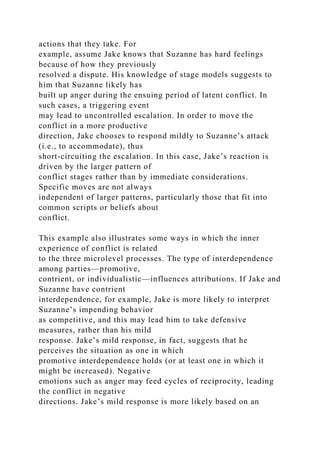 actions that they take. For
example, assume Jake knows that Suzanne has hard feelings
because of how they previously
resolved a dispute. His knowledge of stage models suggests to
him that Suzanne likely has
built up anger during the ensuing period of latent conflict. In
such cases, a triggering event
may lead to uncontrolled escalation. In order to move the
conflict in a more productive
direction, Jake chooses to respond mildly to Suzanne’s attack
(i.e., to accommodate), thus
short-circuiting the escalation. In this case, Jake’s reaction is
driven by the larger pattern of
conflict stages rather than by immediate considerations.
Specific moves are not always
independent of larger patterns, particularly those that fit into
common scripts or beliefs about
conflict.
This example also illustrates some ways in which the inner
experience of conflict is related
to the three microlevel processes. The type of interdependence
among parties—promotive,
contrient, or individualistic—influences attributions. If Jake and
Suzanne have contrient
interdependence, for example, Jake is more likely to interpret
Suzanne’s impending behavior
as competitive, and this may lead him to take defensive
measures, rather than his mild
response. Jake’s mild response, in fact, suggests that he
perceives the situation as one in which
promotive interdependence holds (or at least one in which it
might be increased). Negative
emotions such as anger may feed cycles of reciprocity, leading
the conflict in negative
directions. Jake’s mild response is more likely based on an
 