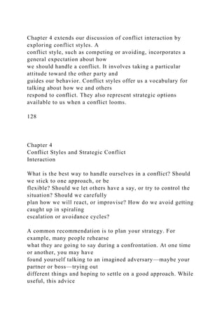 Chapter 4 extends our discussion of conflict interaction by
exploring conflict styles. A
conflict style, such as competing or avoiding, incorporates a
general expectation about how
we should handle a conflict. It involves taking a particular
attitude toward the other party and
guides our behavior. Conflict styles offer us a vocabulary for
talking about how we and others
respond to conflict. They also represent strategic options
available to us when a conflict looms.
128
Chapter 4
Conflict Styles and Strategic Conflict
Interaction
What is the best way to handle ourselves in a conflict? Should
we stick to one approach, or be
flexible? Should we let others have a say, or try to control the
situation? Should we carefully
plan how we will react, or improvise? How do we avoid getting
caught up in spiraling
escalation or avoidance cycles?
A common recommendation is to plan your strategy. For
example, many people rehearse
what they are going to say during a confrontation. At one time
or another, you may have
found yourself talking to an imagined adversary—maybe your
partner or boss—trying out
different things and hoping to settle on a good approach. While
useful, this advice
 