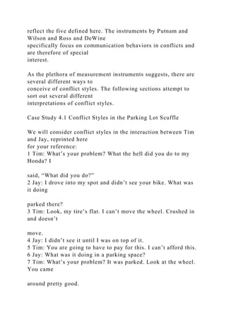 reflect the five defined here. The instruments by Putnam and
Wilson and Ross and DeWine
specifically focus on communication behaviors in conflicts and
are therefore of special
interest.
As the plethora of measurement instruments suggests, there are
several different ways to
conceive of conflict styles. The following sections attempt to
sort out several different
interpretations of conflict styles.
Case Study 4.1 Conflict Styles in the Parking Lot Scuffle
We will consider conflict styles in the interaction between Tim
and Jay, reprinted here
for your reference:
1 Tim: What’s your problem? What the hell did you do to my
Honda? I
said, “What did you do?”
2 Jay: I drove into my spot and didn’t see your bike. What was
it doing
parked there?
3 Tim: Look, my tire’s flat. I can’t move the wheel. Crushed in
and doesn’t
move.
4 Jay: I didn’t see it until I was on top of it.
5 Tim: You are going to have to pay for this. I can’t afford this.
6 Jay: What was it doing in a parking space?
7 Tim: What’s your problem? It was parked. Look at the wheel.
You came
around pretty good.
 