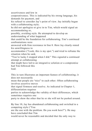 assertiveness and low in
cooperativeness. This is indicated by his strong language, his
demands for payment, and
his refusal to consider Jay’s point of view. Jay initially began
with a collaborating style;
he did not apologize or give in to Tim, which would signal an
accommodating or,
possibly, avoiding style. He attempted to develop an
understanding of what happened
that could be the foundation for collaborating. Tim’s continued
confrontations were
answered with firm resistance in line 8. Here Jay clearly stated
his unwillingness to
accommodate (“Look, this is my spot.”) and tried to reframe the
situation when he said,
“You’re lucky I stopped when I did.” This signaled a continued
attempt at collaborating
that might have led to an integrative solution or a compromise
had Tim followed this
lead.
This in turn illustrates an important feature of collaborating; it
does not necessarily
mean that people are “nice” to each other. Often collaborating
involves assertive moves
that signal firmness and resolve. As indicated in Chapter 1,
differentiation requires
parties to acknowledge the validity of their differences, which
sometimes requires one
party to show the other that he or she will not be pushed around.
By line 10, Jay has abandoned collaborating and switched to a
competing style (“You
are the one with the problem. Do you work here?”). He may
have concluded that Tim
would never be reasonable and decided that the only way to
 
