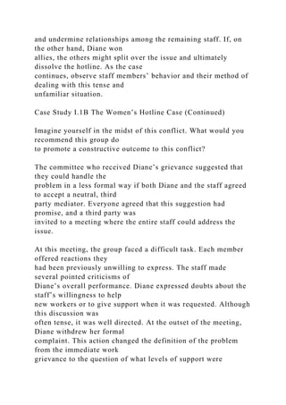 and undermine relationships among the remaining staff. If, on
the other hand, Diane won
allies, the others might split over the issue and ultimately
dissolve the hotline. As the case
continues, observe staff members’ behavior and their method of
dealing with this tense and
unfamiliar situation.
Case Study I.1B The Women’s Hotline Case (Continued)
Imagine yourself in the midst of this conflict. What would you
recommend this group do
to promote a constructive outcome to this conflict?
The committee who received Diane’s grievance suggested that
they could handle the
problem in a less formal way if both Diane and the staff agreed
to accept a neutral, third
party mediator. Everyone agreed that this suggestion had
promise, and a third party was
invited to a meeting where the entire staff could address the
issue.
At this meeting, the group faced a difficult task. Each member
offered reactions they
had been previously unwilling to express. The staff made
several pointed criticisms of
Diane’s overall performance. Diane expressed doubts about the
staff’s willingness to help
new workers or to give support when it was requested. Although
this discussion was
often tense, it was well directed. At the outset of the meeting,
Diane withdrew her formal
complaint. This action changed the definition of the problem
from the immediate work
grievance to the question of what levels of support were
 