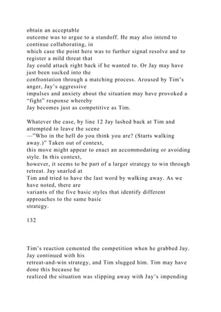 obtain an acceptable
outcome was to argue to a standoff. He may also intend to
continue collaborating, in
which case the point here was to further signal resolve and to
register a mild threat that
Jay could attack right back if he wanted to. Or Jay may have
just been sucked into the
confrontation through a matching process. Aroused by Tim’s
anger, Jay’s aggressive
impulses and anxiety about the situation may have provoked a
“fight” response whereby
Jay becomes just as competitive as Tim.
Whatever the case, by line 12 Jay lashed back at Tim and
attempted to leave the scene
—”Who in the hell do you think you are? (Starts walking
away.)” Taken out of context,
this move might appear to enact an accommodating or avoiding
style. In this context,
however, it seems to be part of a larger strategy to win through
retreat. Jay snarled at
Tim and tried to have the last word by walking away. As we
have noted, there are
variants of the five basic styles that identify different
approaches to the same basic
strategy.
132
Tim’s reaction cemented the competition when he grabbed Jay.
Jay continued with his
retreat-and-win strategy, and Tim slugged him. Tim may have
done this because he
realized the situation was slipping away with Jay’s impending
 