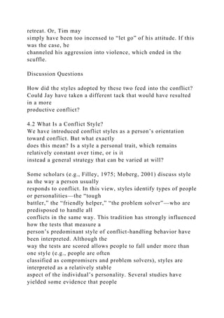 retreat. Or, Tim may
simply have been too incensed to “let go” of his attitude. If this
was the case, he
channeled his aggression into violence, which ended in the
scuffle.
Discussion Questions
How did the styles adopted by these two feed into the conflict?
Could Jay have taken a different tack that would have resulted
in a more
productive conflict?
4.2 What Is a Conflict Style?
We have introduced conflict styles as a person’s orientation
toward conflict. But what exactly
does this mean? Is a style a personal trait, which remains
relatively constant over time, or is it
instead a general strategy that can be varied at will?
Some scholars (e.g., Filley, 1975; Moberg, 2001) discuss style
as the way a person usually
responds to conflict. In this view, styles identify types of people
or personalities—the “tough
battler,” the “friendly helper,” “the problem solver”—who are
predisposed to handle all
conflicts in the same way. This tradition has strongly influenced
how the tests that measure a
person’s predominant style of conflict-handling behavior have
been interpreted. Although the
way the tests are scored allows people to fall under more than
one style (e.g., people are often
classified as compromisers and problem solvers), styles are
interpreted as a relatively stable
aspect of the individual’s personality. Several studies have
yielded some evidence that people
 