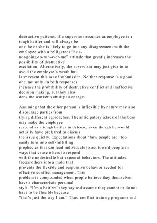 destructive patterns. If a supervisor assumes an employee is a
tough battler and will always be
one, he or she is likely to go into any disagreement with the
employee with a belligerent “he’s-
not-going-to-run-over-me” attitude that greatly increases the
possibility of destructive
escalation. Alternatively, the supervisor may just give in to
avoid the employee’s wrath but
later resent this act of submission. Neither response is a good
one; not only do both responses
increase the probability of destructive conflict and ineffective
decision making, but they also
deny the worker’s ability to change.
Assuming that the other person is inflexible by nature may also
discourage parties from
trying different approaches. The anticipatory attack of the boss
may make the employee
respond as a tough battler in defense, even though he would
actually have preferred to discuss
the issue quietly. Expectations about “how people are” too
easily turn into self-fulfilling
prophecies that can lead individuals to act toward people in
ways that cause others to respond
with the undesirable but expected behaviors. The attitudes
freeze others into a mold that
prevents the flexible and responsive behavior needed for
effective conflict management. This
problem is compounded when people believe they themselves
have a characteristic personal
style. “I’m a battler:’ they say and assume they cannot or do not
have to be flexible because
“that’s just the way I am.” Thus, conflict training programs and
 