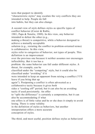 tests that purport to identify
“characteristic styles” may escalate the very conflicts they are
intended to help. People do fall
into habits, but they can also change.
A second view of style defines styles as specific types of
conflict behavior (Cosier & Ruble,
1981; Papa & Natalie, 1989). In this view, any behavior
intended to defeat the other (e.g.,
making a threat) is competitive, while a behavior designed to
achieve a mutually acceptable
solution (e.g., restating the conflict in problem-oriented terms)
is collaborative. In this view,
styles refer to categories of behavior, not types of people. This
definition is an improvement
over the previous one because it neither assumes nor encourages
inflexibility. But it too has a
problem: the same behavior can fall under different styles. A
threat, for example, can be
classified under the “competing” style, but it could also be
classified under “avoiding” if it
were intended to keep an opponent from raising a conflict (“I’ll
leave if you bring that up
again”). Postponing a conflict is often advocated as a
collaborative tactic because it gives both
sides a “cooling off” period, but it can also be an avoiding
tactic if used persistently. An offer
to “split the difference” is certainly a compromise, but it can
also be accommodating if what
one offers is of little value and he or she does it simply to avoid
losing. There is some validity
in the definition of styles as behaviors, but another
interpretation offers a more accurate
conception of styles.
The third, and most useful, position defines styles as behavioral
 